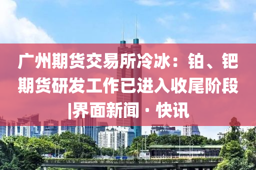 廣州期貨交易所冷冰：鉑、鈀期貨研發(fā)工作已進入收尾階段|界面新聞 · 快訊