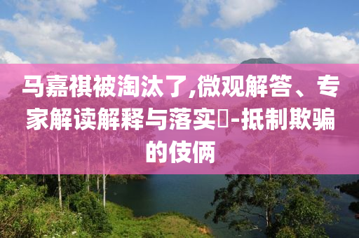 馬嘉祺被淘汰了,微觀解答、專家解讀解釋與落實?-抵制欺騙的伎倆