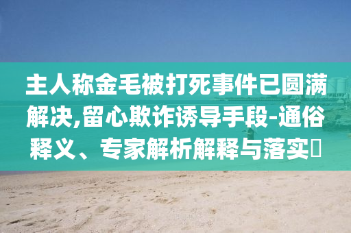 主人稱金毛被打死事件已圓滿解決,留心欺詐誘導(dǎo)手段-通俗釋義、專家解析解釋與落實(shí)?