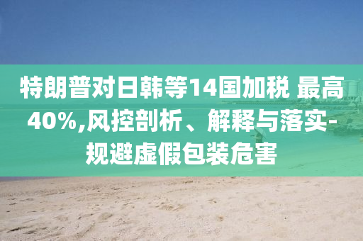 特朗普對(duì)日韓等14國(guó)加稅 最高40%,風(fēng)控剖析、解釋與落實(shí)-規(guī)避虛假包裝危害