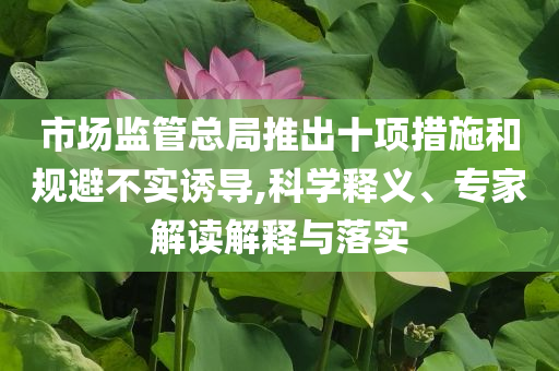 市場(chǎng)監(jiān)管總局推出十項(xiàng)措施和規(guī)避不實(shí)誘導(dǎo),科學(xué)釋義、專家解讀解釋與落實(shí)