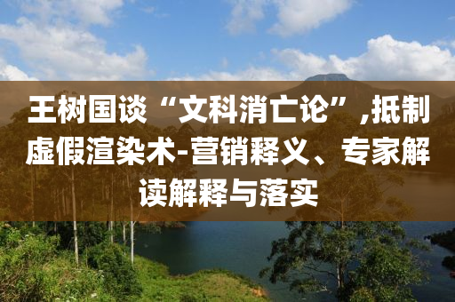 王樹(shù)國(guó)談“文科消亡論”,抵制虛假渲染術(shù)-營(yíng)銷(xiāo)釋義、專家解讀解釋與落實(shí)