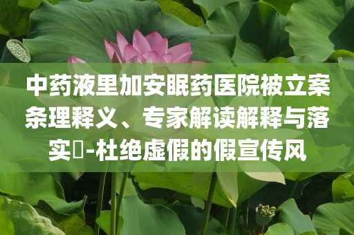中藥液里加安眠藥醫(yī)院被立案條理釋義、專家解讀解釋與落實?-杜絕虛假的假宣傳風(fēng)