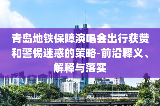 青島地鐵保障演唱會出行獲贊和警惕迷惑的策略-前沿釋義、解釋與落實