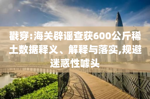 戳穿:海關(guān)辟謠查獲600公斤稀土數(shù)據(jù)釋義、解釋與落實,規(guī)避迷惑性噱頭