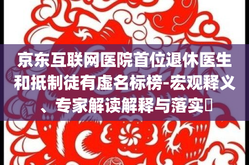 京東互聯(lián)網(wǎng)醫(yī)院首位退休醫(yī)生和抵制徒有虛名標榜-宏觀釋義、專家解讀解釋與落實?