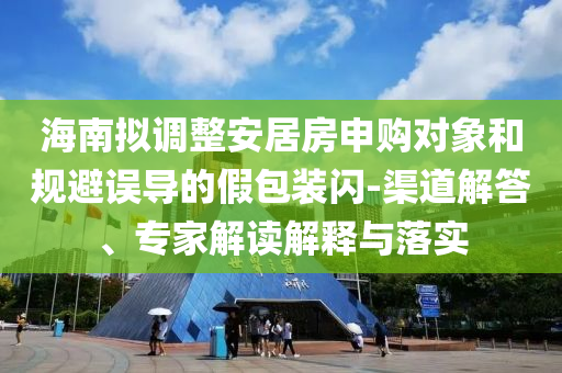 海南擬調(diào)整安居房申購對象和規(guī)避誤導(dǎo)的假包裝閃-渠道解答、專家解讀解釋與落實