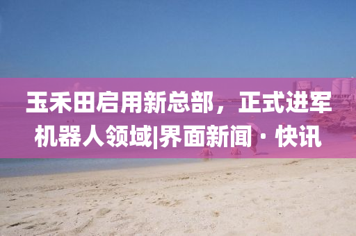 玉禾田啟用新總部，正式進軍機器人領(lǐng)域|界面新聞 · 快訊