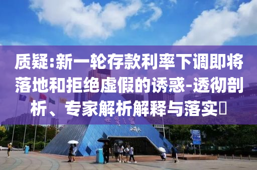 質(zhì)疑:新一輪存款利率下調(diào)即將落地和拒絕虛假的誘惑-透徹剖析、專家解析解釋與落實?