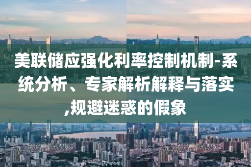 美聯(lián)儲應(yīng)強化利率控制機制-系統(tǒng)分析、專家解析解釋與落實,規(guī)避迷惑的假象