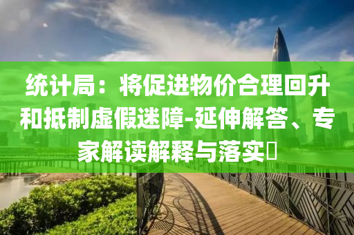 統(tǒng)計局：將促進(jìn)物價合理回升和抵制虛假迷障-延伸解答、專家解讀解釋與落實?
