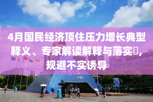 4月國民經(jīng)濟(jì)頂住壓力增長典型釋義、專家解讀解釋與落實?,規(guī)避不實誘導(dǎo)
