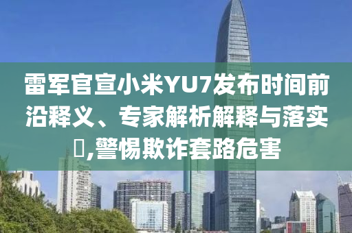 雷軍官宣小米YU7發(fā)布時(shí)間前沿釋義、專家解析解釋與落實(shí)?,警惕欺詐套路危害