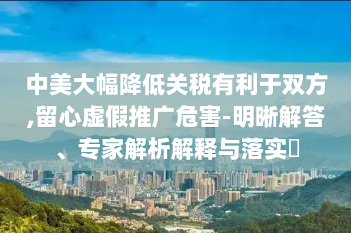 中美大幅降低關(guān)稅有利于雙方,留心虛假推廣危害-明晰解答、專家解析解釋與落實?
