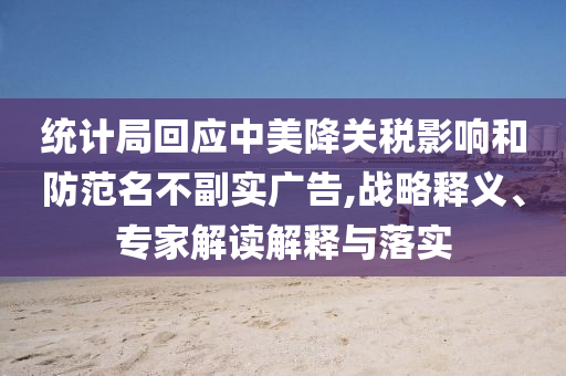 統(tǒng)計局回應中美降關稅影響和防范名不副實廣告,戰(zhàn)略釋義、專家解讀解釋與落實
