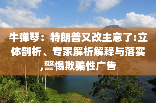 牛彈琴：特朗普又改主意了:立體剖析、專(zhuān)家解析解釋與落實(shí),警惕欺騙性廣告