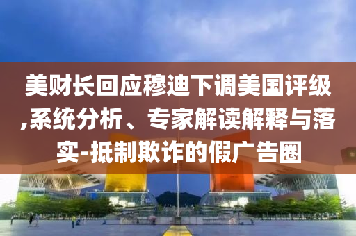 美財(cái)長回應(yīng)穆迪下調(diào)美國評級(jí),系統(tǒng)分析、專家解讀解釋與落實(shí)-抵制欺詐的假廣告圈