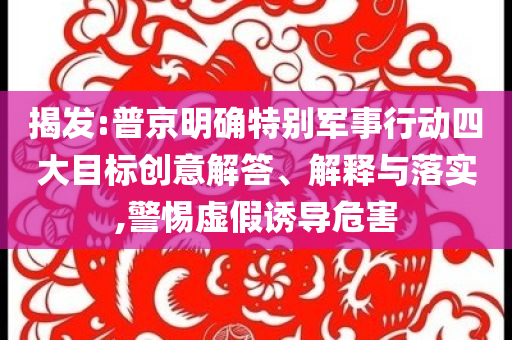 揭發(fā):普京明確特別軍事行動(dòng)四大目標(biāo)創(chuàng)意解答、解釋與落實(shí),警惕虛假誘導(dǎo)危害