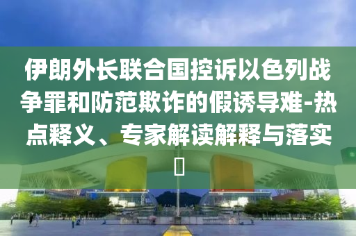伊朗外長聯(lián)合國控訴以色列戰(zhàn)爭罪和防范欺詐的假誘導(dǎo)難-熱點釋義、專家解讀解釋與落實?