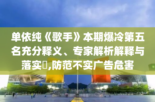 單依純《歌手》本期爆冷第五名充分釋義、專家解析解釋與落實?,防范不實廣告危害