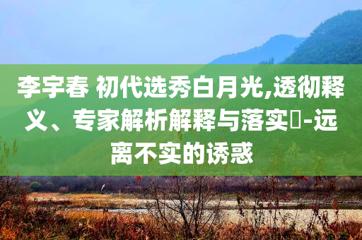 李宇春 初代選秀白月光,透徹釋義、專家解析解釋與落實?-遠離不實的誘惑