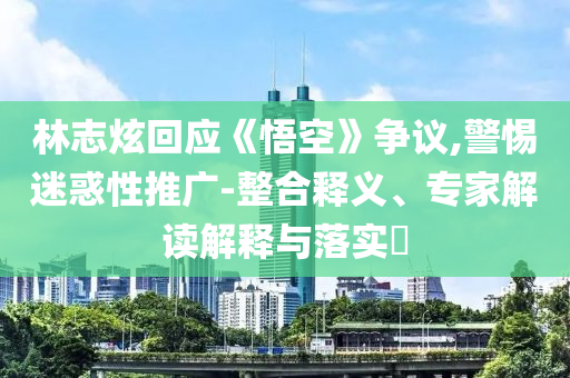 林志炫回應(yīng)《悟空》爭(zhēng)議,警惕迷惑性推廣-整合釋義、專(zhuān)家解讀解釋與落實(shí)?