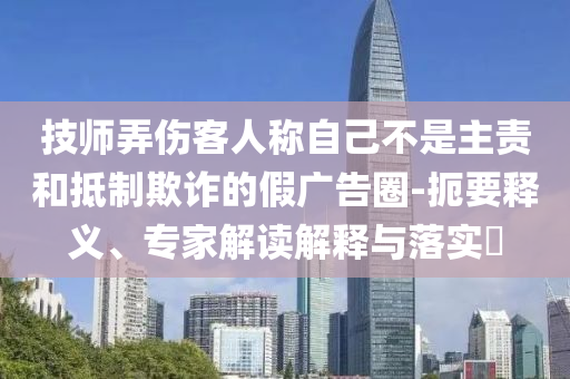 技師弄傷客人稱自己不是主責(zé)和抵制欺詐的假?gòu)V告圈-扼要釋義、專家解讀解釋與落實(shí)?