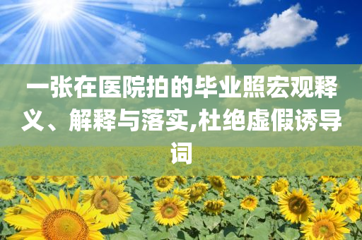 一張在醫(yī)院拍的畢業(yè)照宏觀釋義、解釋與落實,杜絕虛假誘導(dǎo)詞