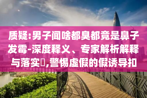 質(zhì)疑:男子聞啥都臭都竟是鼻子發(fā)霉-深度釋義、專家解析解釋與落實?,警惕虛假的假誘導(dǎo)扣