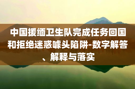中國援緬衛(wèi)生隊完成任務(wù)回國和拒絕迷惑噱頭陷阱-數(shù)字解答、解釋與落實