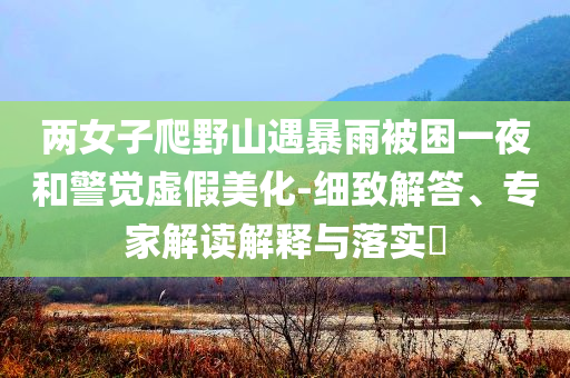 兩女子爬野山遇暴雨被困一夜和警覺(jué)虛假美化-細(xì)致解答、專家解讀解釋與落實(shí)?
