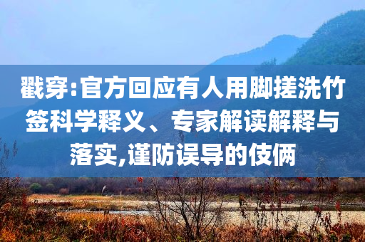 戳穿:官方回應有人用腳搓洗竹簽科學釋義、專家解讀解釋與落實,謹防誤導的伎倆