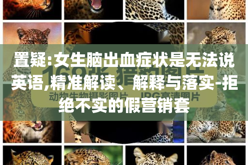 置疑:女生腦出血癥狀是無法說英語,精準(zhǔn)解讀、解釋與落實(shí)-拒絕不實(shí)的假營銷套
