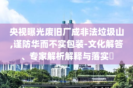 央視曝光廢舊廠成非法垃圾山,謹(jǐn)防華而不實(shí)包裝-文化解答、專家解析解釋與落實(shí)?