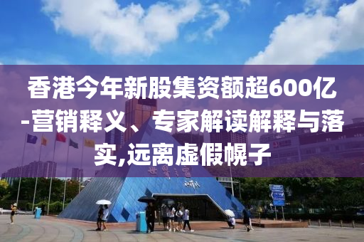 香港今年新股集資額超600億-營(yíng)銷(xiāo)釋義、專家解讀解釋與落實(shí),遠(yuǎn)離虛假幌子