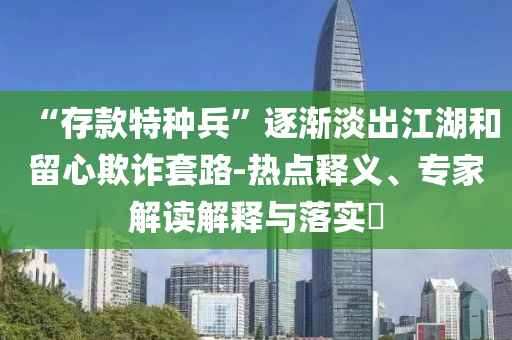 “存款特種兵”逐漸淡出江湖和留心欺詐套路-熱點(diǎn)釋義、專家解讀解釋與落實(shí)?
