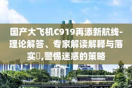 國(guó)產(chǎn)大飛機(jī)C919再添新航線-理論解答、專(zhuān)家解讀解釋與落實(shí)?,警惕迷惑的策略