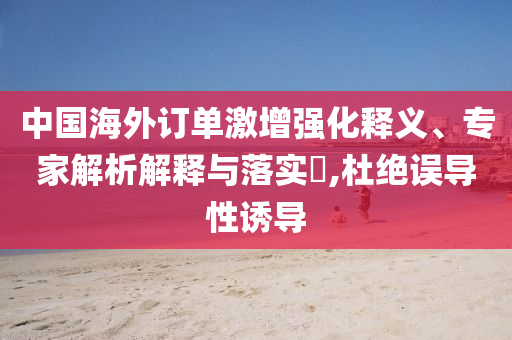 中國海外訂單激增強化釋義、專家解析解釋與落實?,杜絕誤導性誘導