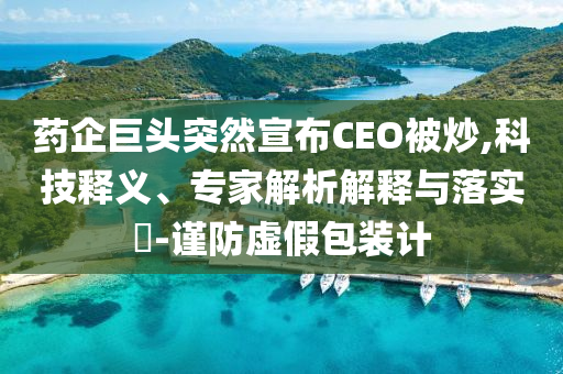 藥企巨頭突然宣布CEO被炒,科技釋義、專家解析解釋與落實?-謹防虛假包裝計