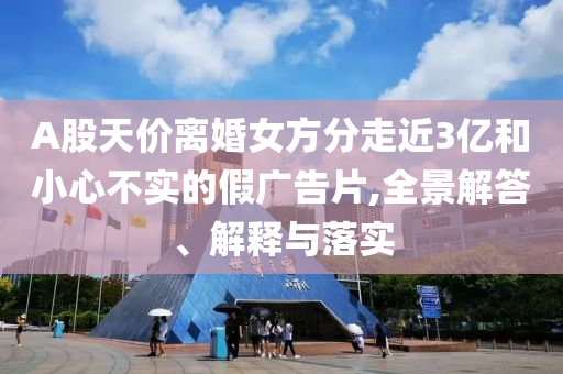 A股天價(jià)離婚女方分走近3億和小心不實(shí)的假廣告片,全景解答、解釋與落實(shí)