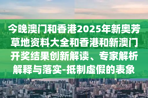今晚澳門和香港2025年新奧芳草地資料大全和香港和新澳門開獎結(jié)果創(chuàng)新解讀、專家解析解釋與落實(shí)-抵制虛假的表象