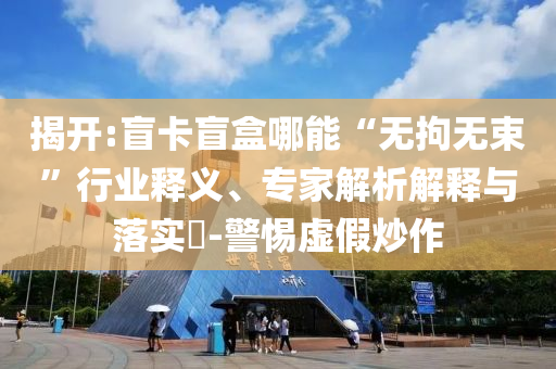 揭開:盲卡盲盒哪能“無拘無束”行業(yè)釋義、專家解析解釋與落實?-警惕虛假炒作