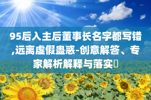 95后入主后董事長(zhǎng)名字都寫錯(cuò),遠(yuǎn)離虛假蠱惑-創(chuàng)意解答、專家解析解釋與落實(shí)?