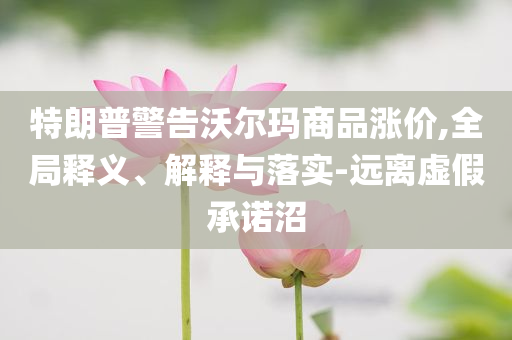 特朗普警告沃爾瑪商品漲價,全局釋義、解釋與落實-遠離虛假承諾沼