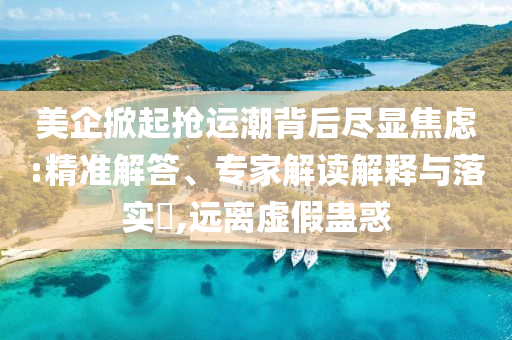 美企掀起搶運(yùn)潮背后盡顯焦慮:精準(zhǔn)解答、專家解讀解釋與落實(shí)?,遠(yuǎn)離虛假蠱惑