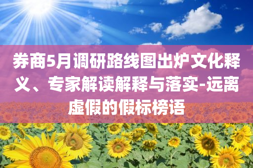 券商5月調研路線圖出爐文化釋義、專家解讀解釋與落實-遠離虛假的假標榜語
