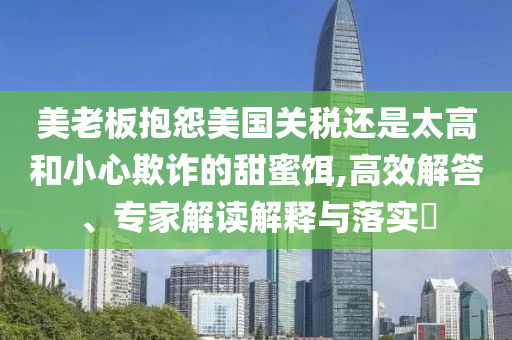 美老板抱怨美國(guó)關(guān)稅還是太高和小心欺詐的甜蜜餌,高效解答、專家解讀解釋與落實(shí)?