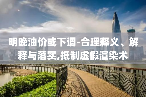 明晚油價或下調(diào)-合理釋義、解釋與落實,抵制虛假渲染術(shù)