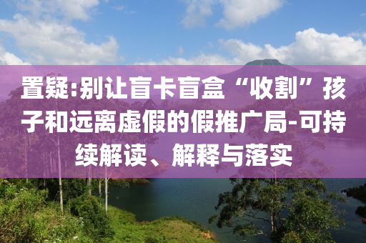 置疑:別讓盲卡盲盒“收割”孩子和遠(yuǎn)離虛假的假推廣局-可持續(xù)解讀、解釋與落實(shí)