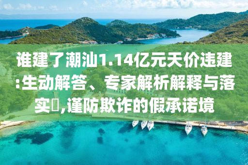 誰(shuí)建了潮汕1.14億元天價(jià)違建:生動(dòng)解答、專家解析解釋與落實(shí)?,謹(jǐn)防欺詐的假承諾境